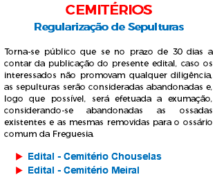 CEMITÉRIOS Regularização de Sepulturas Torna-se público que se no prazo de 30 dias a contar da publicação do presente edital, caso os interessados não promovam qualquer diligência, as sepulturas serão consideradas abandonadas e, logo que possível, será efetuada a exumação, considerando-se abandonadas as ossadas existentes e as mesmas removidas para o ossário comum da Freguesia. Edital - Cemitério Chouselas Edital - Cemitério Meiral 